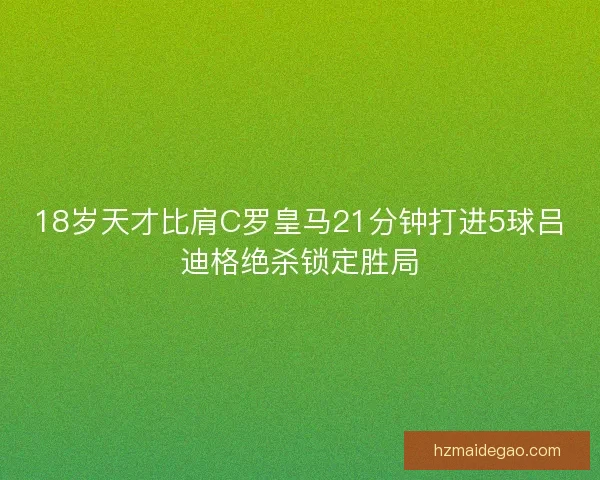 18岁天才比肩C罗皇马21分钟打进5球吕迪格绝杀锁定胜局