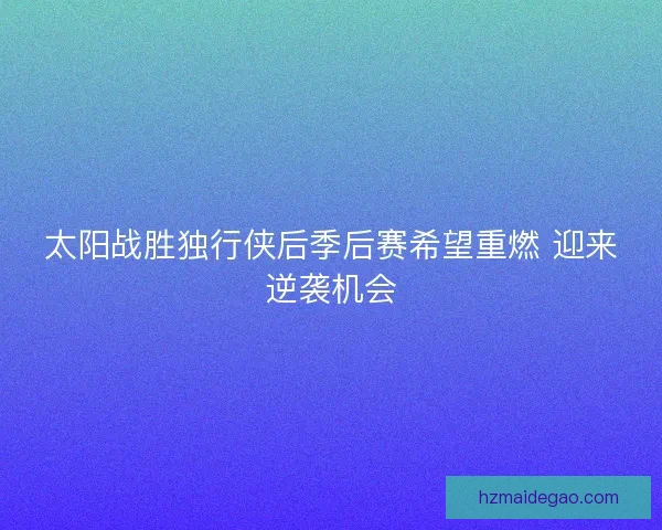 太阳战胜独行侠后季后赛希望重燃 迎来逆袭机会