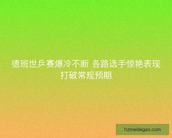 德班世乒赛爆冷不断 各路选手惊艳表现打破常规预期
