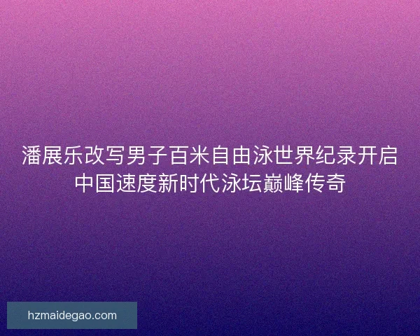 潘展乐改写男子百米自由泳世界纪录开启中国速度新时代泳坛巅峰传奇