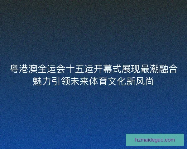 粤港澳全运会十五运开幕式展现最潮融合魅力引领未来体育文化新风尚