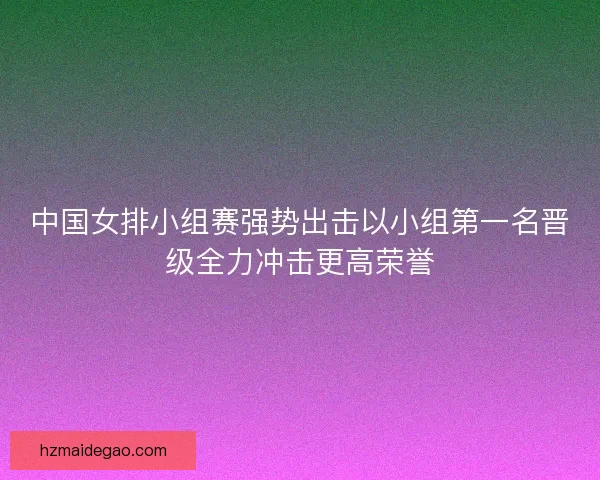 中国女排小组赛强势出击以小组第一名晋级全力冲击更高荣誉