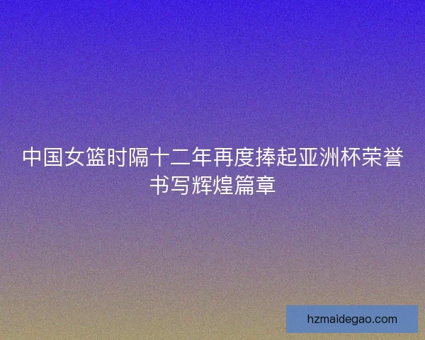 中国女篮时隔十二年再度捧起亚洲杯荣誉书写辉煌篇章