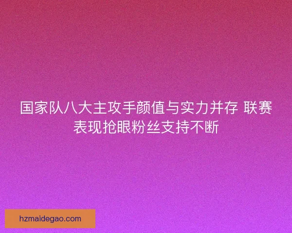 国家队八大主攻手颜值与实力并存 联赛表现抢眼粉丝支持不断