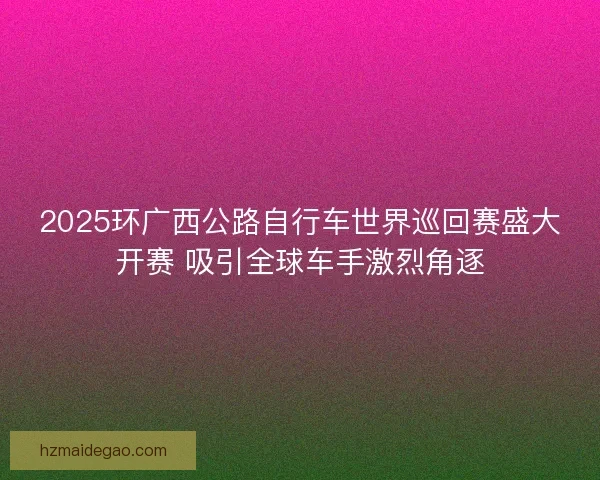 2025环广西公路自行车世界巡回赛盛大开赛 吸引全球车手激烈角逐
