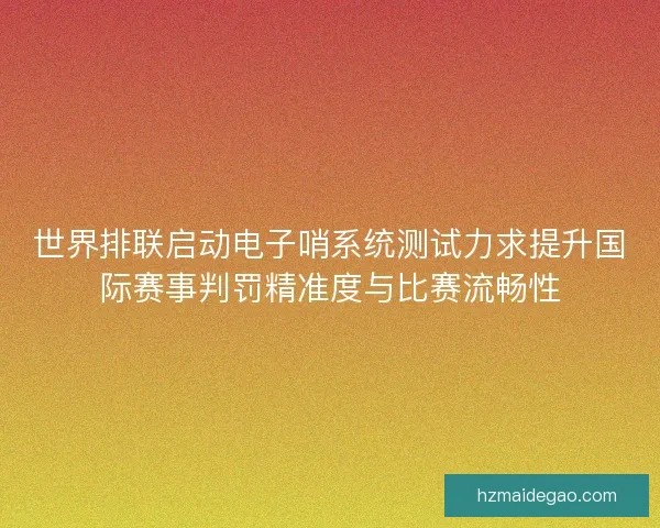 世界排联启动电子哨系统测试力求提升国际赛事判罚精准度与比赛流畅性
