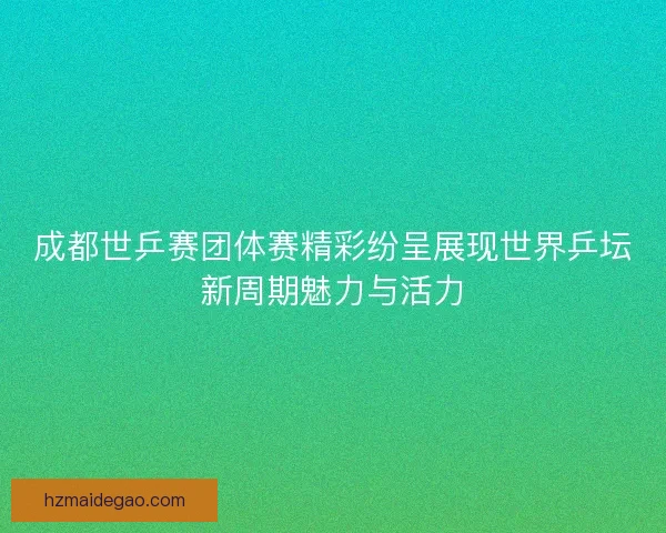 成都世乒赛团体赛精彩纷呈展现世界乒坛新周期魅力与活力