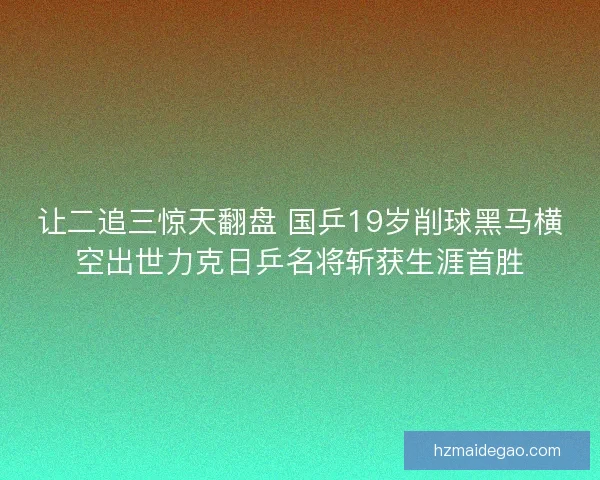 让二追三惊天翻盘 国乒19岁削球黑马横空出世力克日乒名将斩获生涯首胜