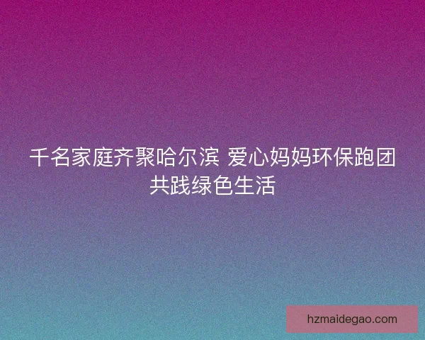 千名家庭齐聚哈尔滨 爱心妈妈环保跑团共践绿色生活